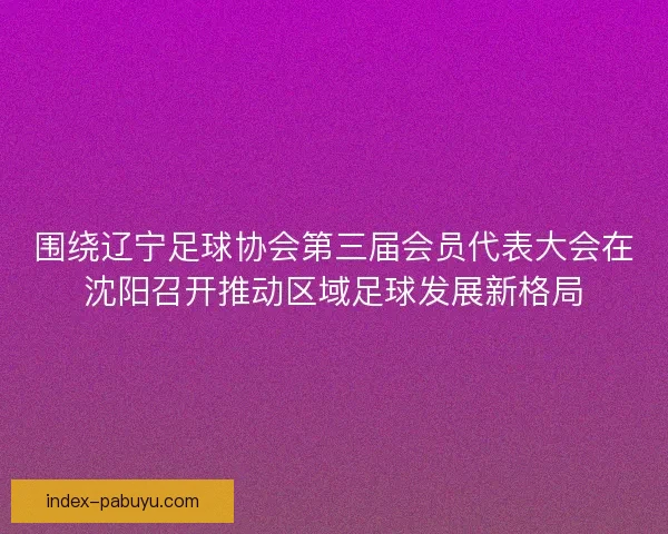 围绕辽宁足球协会第三届会员代表大会在沈阳召开推动区域足球发展新格局